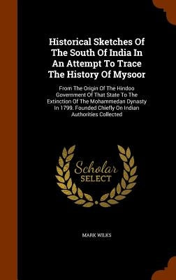 Historical Sketches Of The South Of India In An Attempt To Trace The History Of Mysoor: From The Origin Of The Hindoo Government Of That State To The by Wilks, Mark