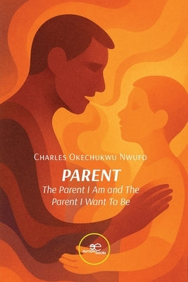 PARENT. The Parent I Am and The Parent I Want to Be by Nwufo, Charles Okechukwu