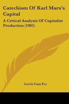 Catechism Of Karl Marx's Capital: A Critical Analysis Of Capitalist Production (1905) by Fry, Lewis Cass