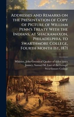 Addresses and Remarks on the Presentation of Copy of Picture of William Penn's Treaty With the Indians, at Shackamaxon, Philadelphia, to Swarthmore Co by Whittier, John Greenleaf 1807-1892