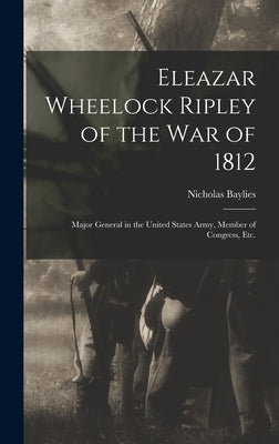 Eleazar Wheelock Ripley of the War of 1812 [microform]: Major General in the United States Army, Member of Congress, Etc. by Baylies, Nicholas