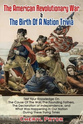 The American Revolutionary War & The Birth Of A Nation Trivia: Test Your Knowledge On The Cause Of The War, The Founding Fathers, The Declaration of I by Pryor, Cheryl