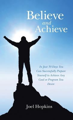 Believe and Achieve: In Just 30 Days You Can Successfully Prepare Yourself to Achieve Any Goal or Program You Desire by Hopkins, Joel