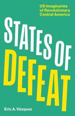 States of Defeat: Us Imaginaries of Revolutionary Central America by Vázquez, Eric A.