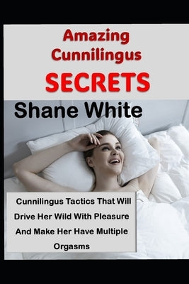 Amazing Cunnilingus Secrets: Cunniligus Tactics That Will Drive Her Wild With Pleasure And Make Her Have Multiple Orgasms by White, Shane