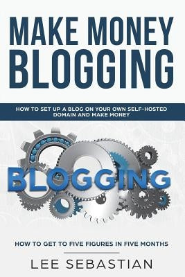 Make Money Blogging: How To Set Up a Blog On Your Own Self-Hosted Domain and Make Money by Sebastian, Lee