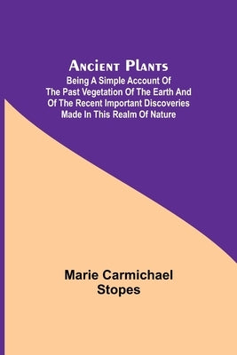 Ancient Plants; Being a Simple Account of the past Vegetation of the Earth and of the Recent Important Discoveries Made in This Realm of Nature by Carmichael Stopes, Marie