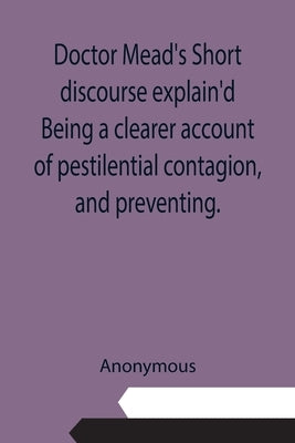 Doctor Mead's Short discourse explain'd Being a clearer account of pestilential contagion, and preventing. by Anonymous