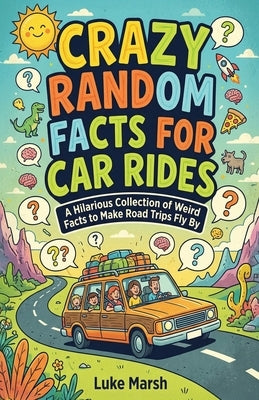 Crazy Random Facts for Car Rides: A Hilarious Collection of Weird Facts to Make Road Trips Fly By by Marsh, Luke