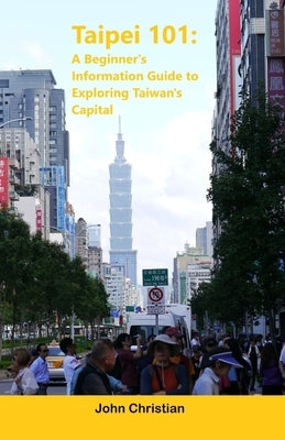 Taipei 101: A Beginner's Information Guide to Exploring Taiwan's Capital: Best places to visit, eat, and relax when visiting Taipe by Christian, John