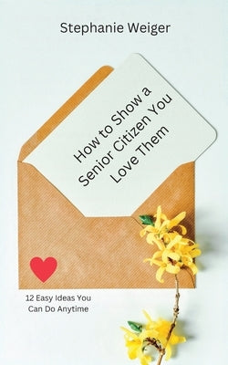 How To Show a Senior Citizen You Love Them: 12 Easy Ideas You Can Do Anytime by Weiger, Stephanie