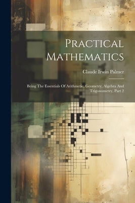 Practical Mathematics: Being The Essentials Of Arithmetic, Geometry, Algebra And Trigonometry, Part 2 by Palmer, Claude Irwin