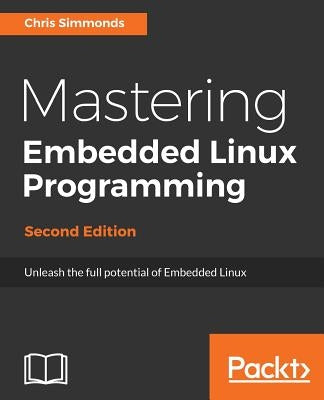 Mastering Embedded Linux Programming - Second Edition: Unleash the full potential of Embedded Linux with Linux 4.9 and Yocto Project 2.2 (Morty) Updat by Simmonds, Chris
