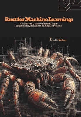 Rust for Machine Learning: A Hands-On Guide to Building High-Performance, Reliable & Intelligent Systems by C. Mathews, Daniel