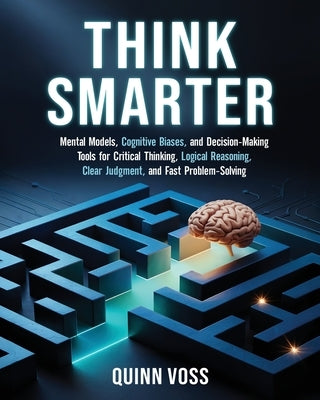 Think Smarter: Mental Models, Cognitive Biases, and Decision-Making Tools for Critical Thinking, Logical Reasoning, Clear Judgment, and Fast Problem-S by Voss, Quinn