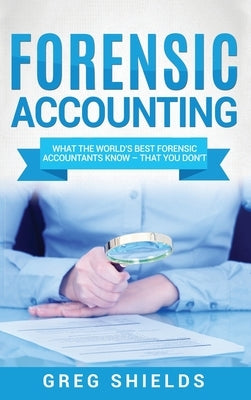 Forensic Accounting: What the World's Best Forensic Accountants Know - That You Don't by Shields, Greg