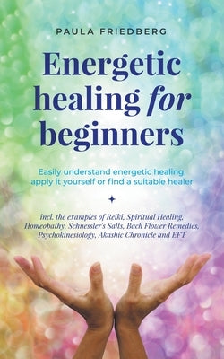 Energetic Healing for Beginners: Easily Understand Energetic Healing, Apply it Yourself or Find a Suitable Healer by Friedberg, Paula