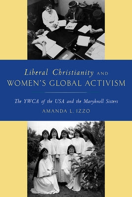 Liberal Christianity and Women's Global Activism: The YWCA of the USA and the Maryknoll Sisters by Izzo, Amanda