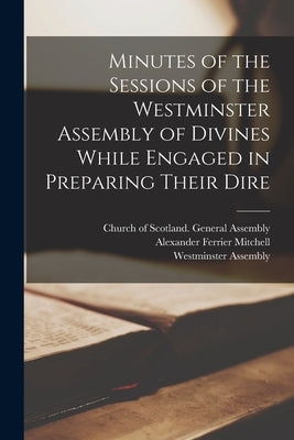 Minutes of the Sessions of the Westminster Assembly of Divines While Engaged in Preparing Their Dire by Mitchell, Alexander Ferrier