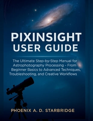 Pixinsight User Guide: The Ultimate Step-by-Step Manual for Astrophotography Processing - From Beginner Basics to Advanced Techniques, Troubleshooting by Starbridge, Phoenix A. D.