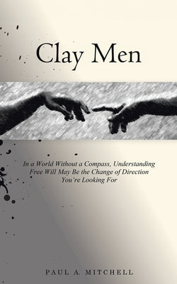 Clay Men: In a World Without a Compass, Understanding Free Will May Be the Change of Direction You're Looking For by Mitchell, Paul A.