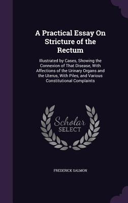 A Practical Essay On Stricture of the Rectum: Illustrated by Cases, Showing the Connexion of That Disease, With Affections of the Urinary Organs and t by Salmon, Frederick