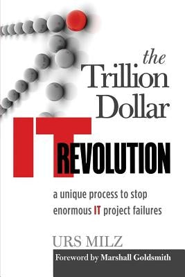 The Trillion Dollar It Revolution: A Unique Process to Stop Enormous It Project Failures by Milz, Urs