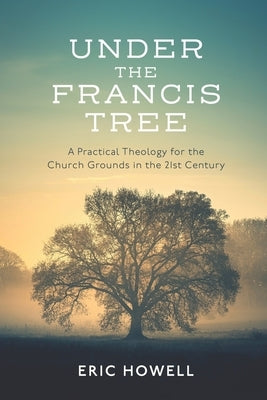 Under the Francis Tree: A Practical Theology for the Church Grounds in the 21st Century by Howell, Eric