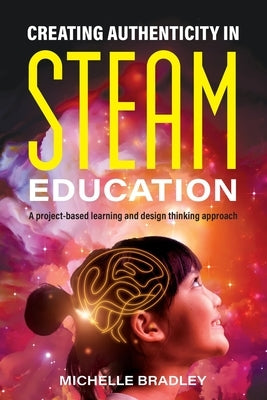 Creating Authenticity in Steam Education: A Project-Based Learning and Design Thinking Approach by Bradley, Michelle