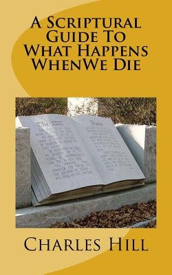 A Scriptural Guide To What Happens WhenWe Die by Hill, Charles C.