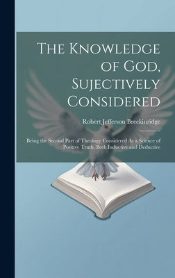 The Knowledge of God, Sujectively Considered: Being the Second Part of Theology Considered As a Science of Positive Truth, Both Inductive and Deductiv by Breckinridge, Robert Jefferson