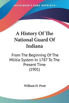 A History Of The National Guard Of Indiana: From The Beginning Of The Militia System In 1787 To The Present Time (1901) by Pratt, William D.