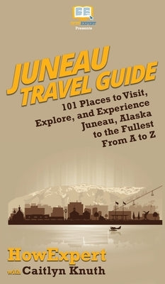 Juneau Travel Guide: 101 Places to Visit, Explore, and Experience Juneau, Alaska to the Fullest From A to Z by Howexpert