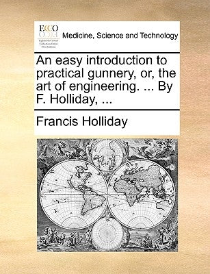 An Easy Introduction to Practical Gunnery, Or, the Art of Engineering. ... by F. Holliday, ... by Holliday, Francis