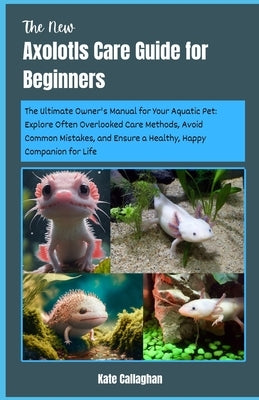 The New Axolotls Care Guide for Beginners: The Ultimate Owner's Manual for Your Aquatic Pet: Explore Often Overlooked Care Methods, Avoid Common Mista by Callaghan, Kate