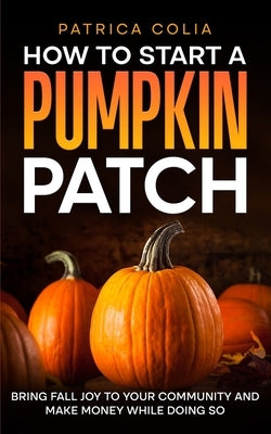 How to Start a Pumpkin Patch: Bring Fall Joy to Your Community and Make Money While Doing So by Colia, Patrica