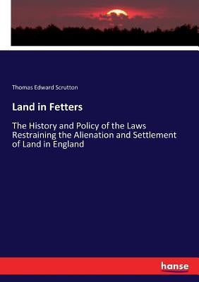 Land in Fetters: The History and Policy of the Laws Restraining the Alienation and Settlement of Land in England by Scrutton, Thomas Edward