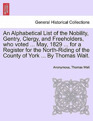 An Alphabetical List of the Nobility, Gentry, Clergy, and Freeholders, Who Voted ... May, 1829 ... for a Register for the North-Riding of the County o by Wait, Thomas