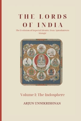 The Lords of India: The Evolution of Imperial Identity from Ajatashatru to Alamgir: Volume I: The Indosphere by Unnikrishnan, Arjun