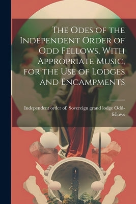 The Odes of the Independent Order of Odd Fellows, With Appropriate Music, for the Use of Lodges and Encampments by Odd-Fellows, Independent Order of So