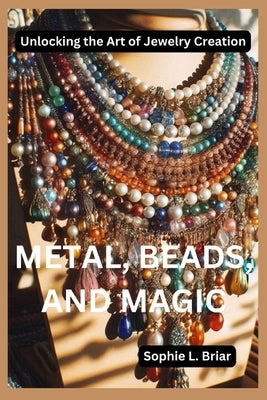 Metal, Beads, and Magic: Unlocking the Art of Jewelry Creation by Briar, Sophie L.