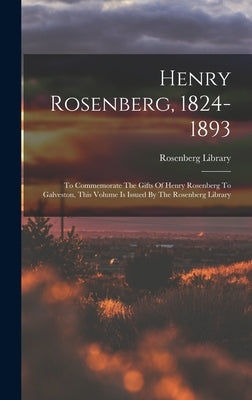 Henry Rosenberg, 1824-1893: To Commemorate The Gifts Of Henry Rosenberg To Galveston, This Volume Is Issued By The Rosenberg Library by Library, Rosenberg