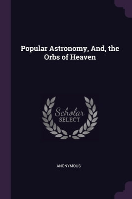 Popular Astronomy, And, the Orbs of Heaven by Anonymous
