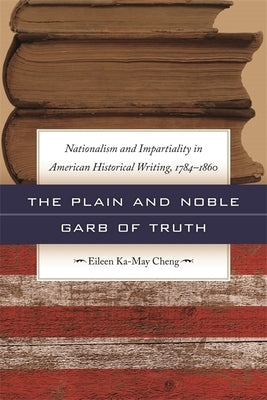 The Plain and Noble Garb of Truth: Nationalism & Impartiality in American Historical Writing, 1784-1860 by Cheng, Eileen Ka-May
