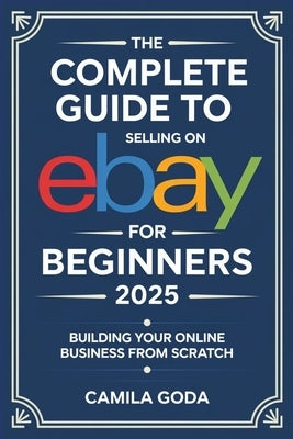 The Complete Guide to Selling on eBay for Beginners 2025: Building Your Online Business from Scratch by Goda, Camila