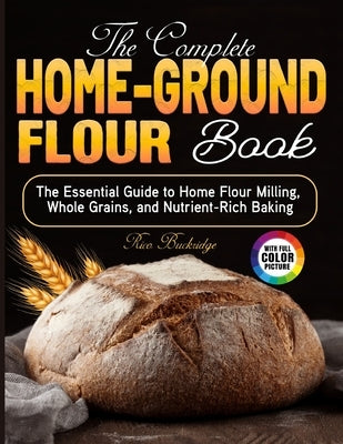 The Complete Home-Ground Flour Book: The Essential Guide to Home Flour Milling, Whole Grains, and Nutrient-Rich Baking by Buckridge, Rico