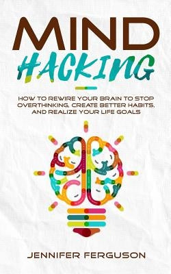 Mind Hacking: How To Rewire Your Brain To Stop Overthinking, Create Better Habits And Realize Your Life Goals by Ferguson, Jennifer