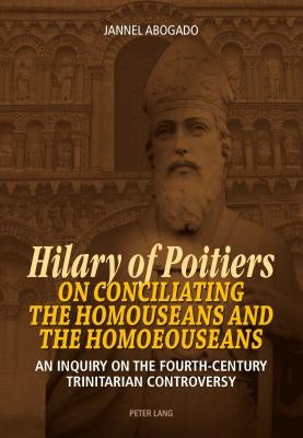Hilary of Poitiers on Conciliating the Homouseans and the Homoeouseans: An Inquiry on the Fourth-Century Trinitarian Controversy by Abogado, Jannel