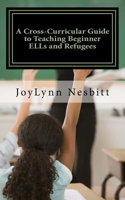 A Cross-Curricular Guide to Teaching Beginner ELLs and Refugees by Nesbitt, Joylynn