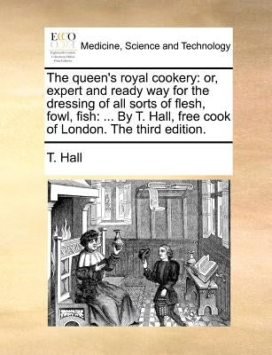 The queen's royal cookery: or, expert and ready way for the dressing of all sorts of flesh, fowl, fish: ... By T. Hall, free cook of London. The third by Hall, T.